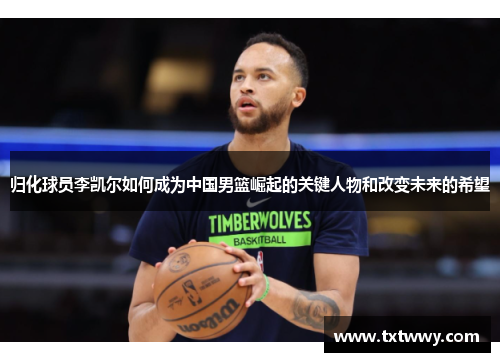 归化球员李凯尔如何成为中国男篮崛起的关键人物和改变未来的希望